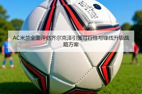 AC米兰全面评估齐尔克泽引援可行性与锋线升级战略方案