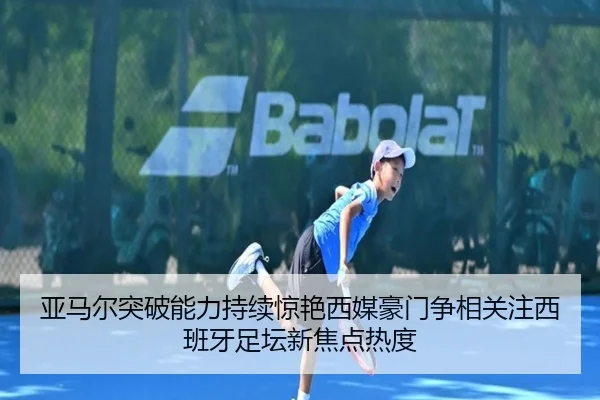 亚马尔突破能力持续惊艳西媒豪门争相关注西班牙足坛新焦点热度