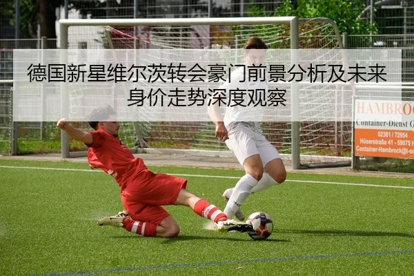 德国新星维尔茨转会豪门前景分析及未来身价走势深度观察